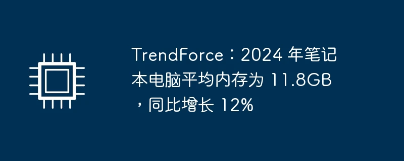 trendforce:2024 年笔记本电脑平均内存为 11.8gb,同比增长 12%