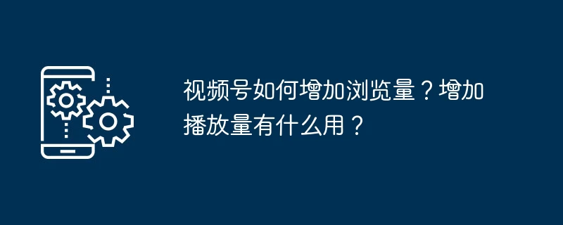 视频号如何增加浏览量?增加播放量有什么用?