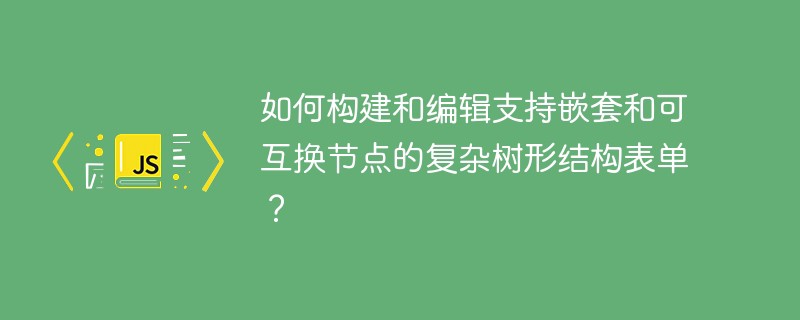 如何构建和编辑支持嵌套和可互换节点的复杂树形结构表单?