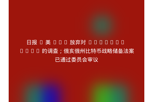 日报 | 美 SEC 放弃对 Uniswap Labs 的调查；俄亥俄州比特币战略储备法案已通过委员会审议