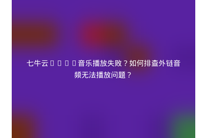 七牛云HTML音乐播放失败？如何排查外链音频无法播放问题？