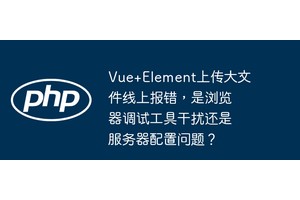 Vue+Element上传大文件线上报错，是浏览器调试工具干扰还是服务器配置问题？