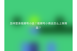 怎样登录视频号小店？视频号小商店怎么上架商品？