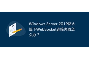 Windows Server 2019防火墙下WebSocket连接失败怎么办？