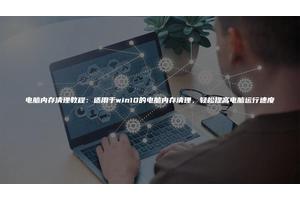 电脑内存清理教程：适用于win10的电脑内存清理，轻松提高电脑运行速度