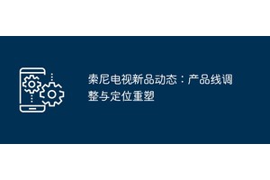 索尼电视新品动态：产品线调整与定位重塑