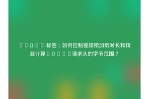 HTML5 标签：如何控制视频预加载时长和精准计算Range请求头的字节范围？
