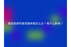 微信视频号被恶意举报怎么办？有什么影响？