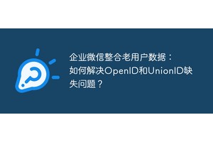 企业微信整合老用户数据：如何解决OpenID和UnionID缺失问题？