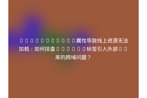 CrossOrigin属性导致线上资源无法加载：如何排查script标签引入外部JS库的跨域问题？