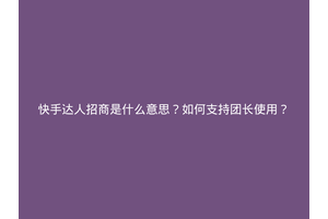 快手达人招商是什么意思？如何支持团长使用？