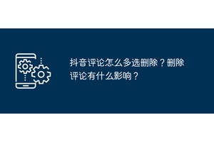 抖音评论怎么多选删除？删除评论有什么影响？