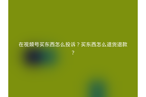 在视频号买东西怎么投诉？买东西怎么退货退款？